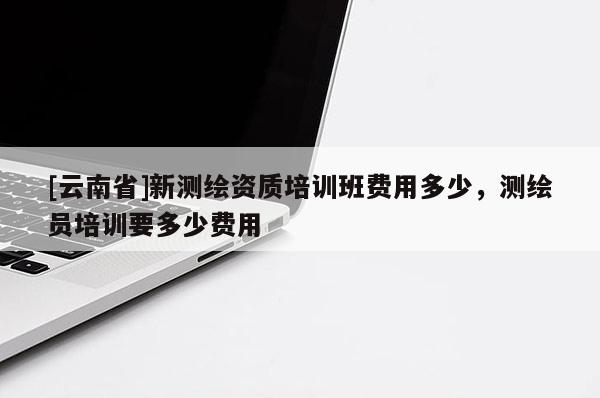 [云南省]新测绘资质培训班费用多少，测绘员培训要多少费用
