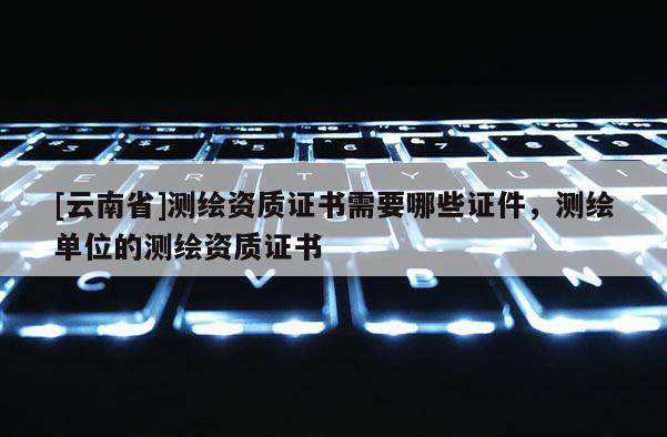 [云南省]测绘资质证书需要哪些证件，测绘单位的测绘资质证书