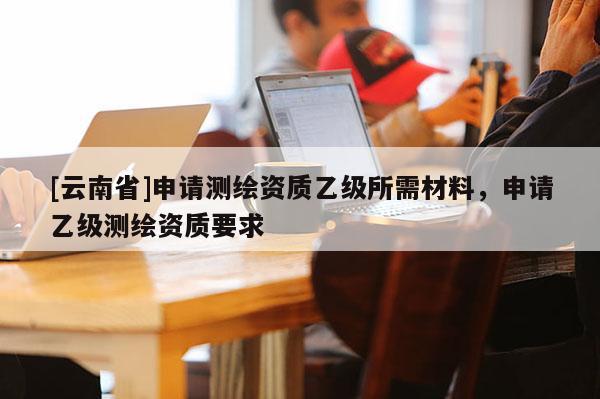 [云南省]申请测绘资质乙级所需材料，申请乙级测绘资质要求