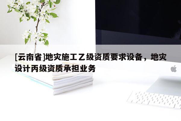 [云南省]地灾施工乙级资质要求设备，地灾设计丙级资质承担业务