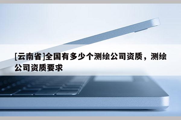 [云南省]全国有多少个测绘公司资质，测绘公司资质要求