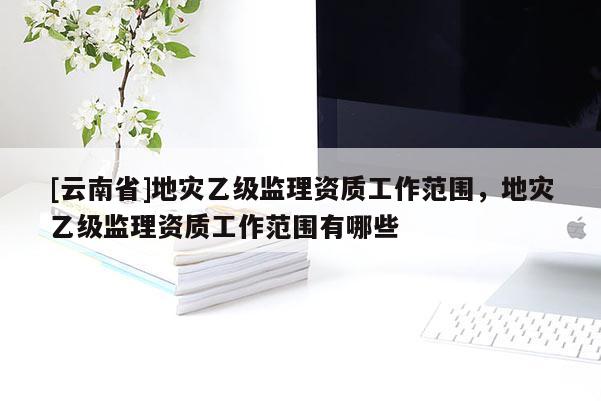 [云南省]地灾乙级监理资质工作范围，地灾乙级监理资质工作范围有哪些