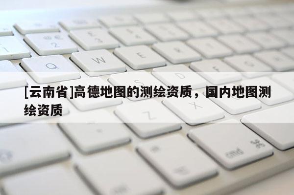 [云南省]高德地图的测绘资质，国内地图测绘资质