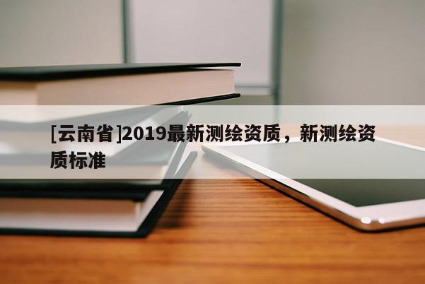 [云南省]2019最新测绘资质，新测绘资质标准