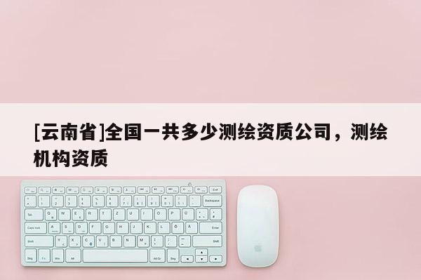 [云南省]全国一共多少测绘资质公司，测绘机构资质