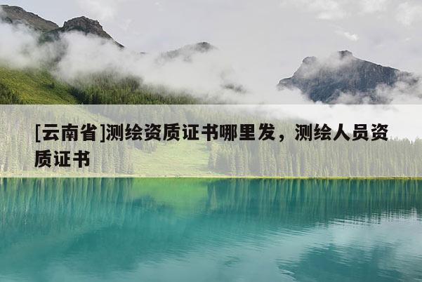 [云南省]测绘资质证书哪里发，测绘人员资质证书