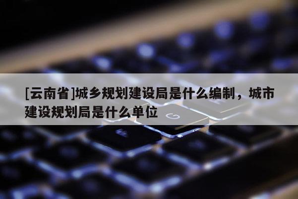 [云南省]城乡规划建设局是什么编制，城市建设规划局是什么单位
