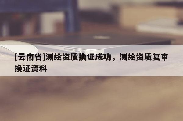 [云南省]测绘资质换证成功，测绘资质复审换证资料