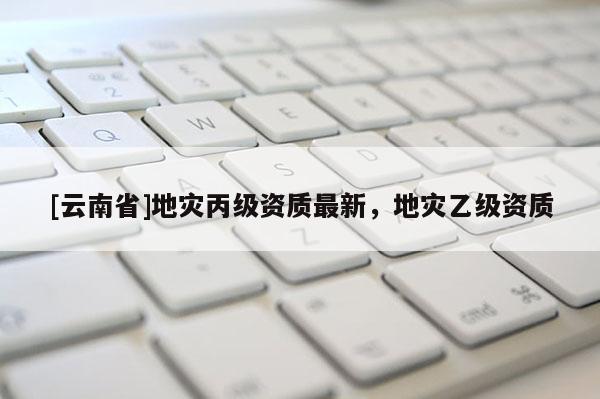 [云南省]地灾丙级资质最新，地灾乙级资质