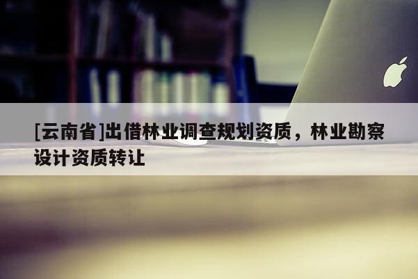[云南省]出借林业调查规划资质，林业勘察设计资质转让