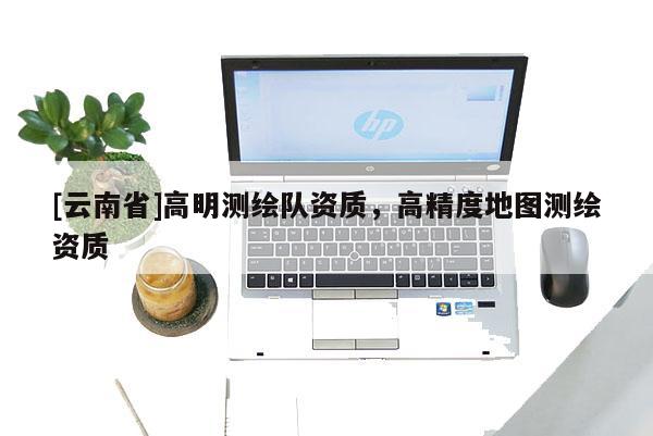 [云南省]高明测绘队资质，高精度地图测绘资质