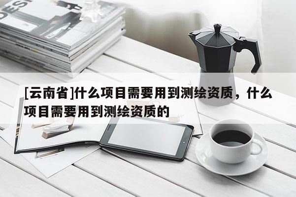 [云南省]什么项目需要用到测绘资质，什么项目需要用到测绘资质的