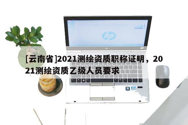 [云南省]2021测绘资质职称证明，2021测绘资质乙级人员要求