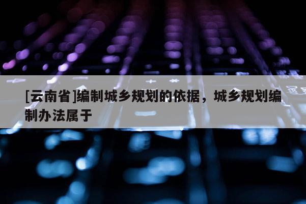 [云南省]编制城乡规划的依据，城乡规划编制办法属于