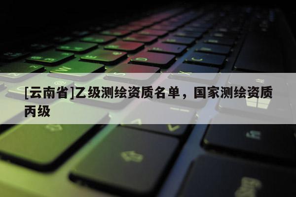 [云南省]乙级测绘资质名单，国家测绘资质丙级