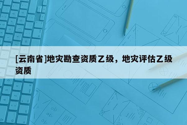 [云南省]地灾勘查资质乙级，地灾评估乙级资质