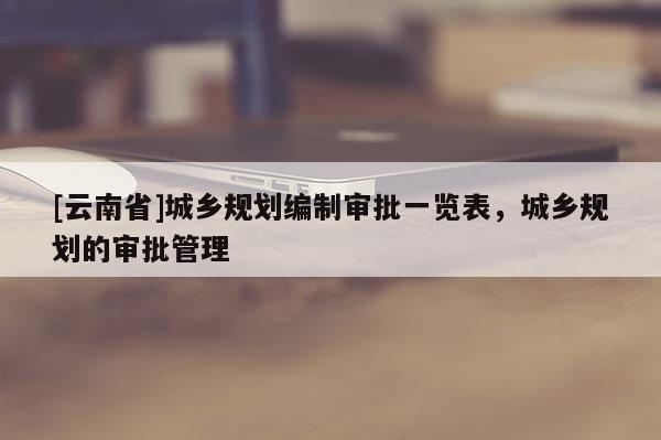 [云南省]城乡规划编制审批一览表，城乡规划的审批管理