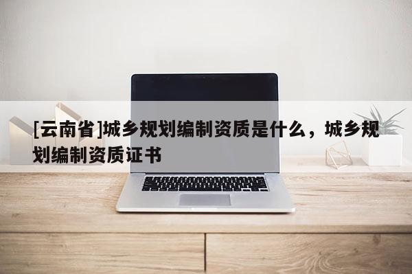 [云南省]城乡规划编制资质是什么，城乡规划编制资质证书