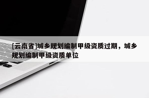 [云南省]城乡规划编制甲级资质过期，城乡规划编制甲级资质单位