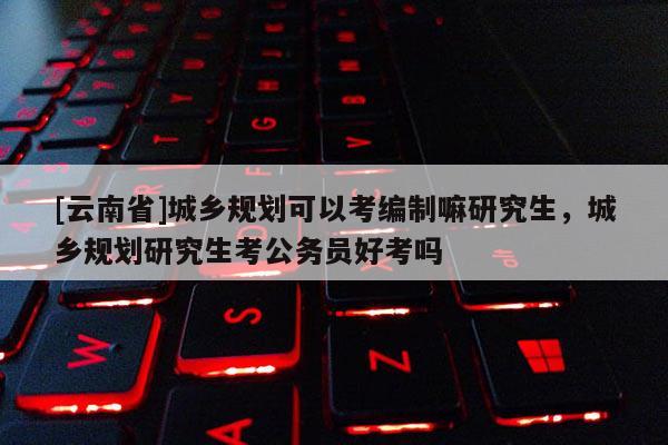 [云南省]城乡规划可以考编制嘛研究生，城乡规划研究生考公务员好考吗