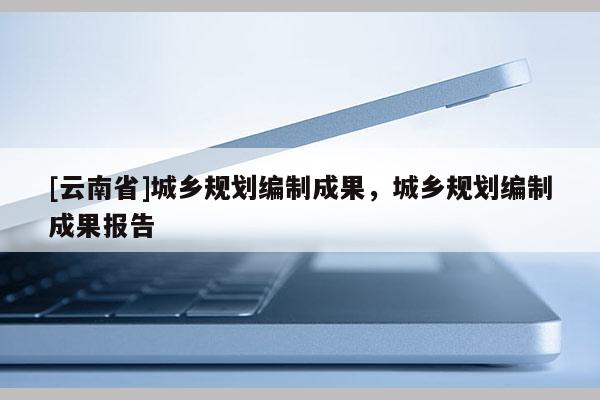 [云南省]城乡规划编制成果，城乡规划编制成果报告