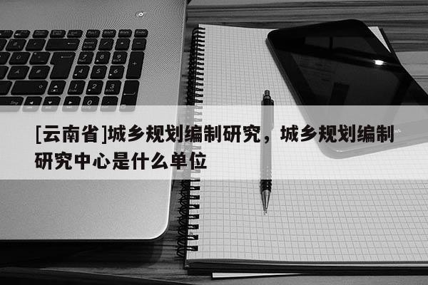 [云南省]城乡规划编制研究，城乡规划编制研究中心是什么单位