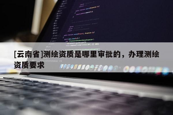 [云南省]测绘资质是哪里审批的，办理测绘资质要求