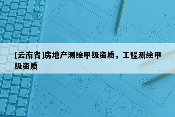 [云南省]房地产测绘甲级资质，工程测绘甲级资质