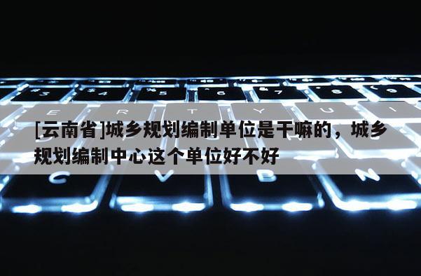 [云南省]城乡规划编制单位是干嘛的，城乡规划编制中心这个单位好不好