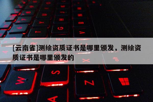 [云南省]测绘资质证书是哪里颁发，测绘资质证书是哪里颁发的