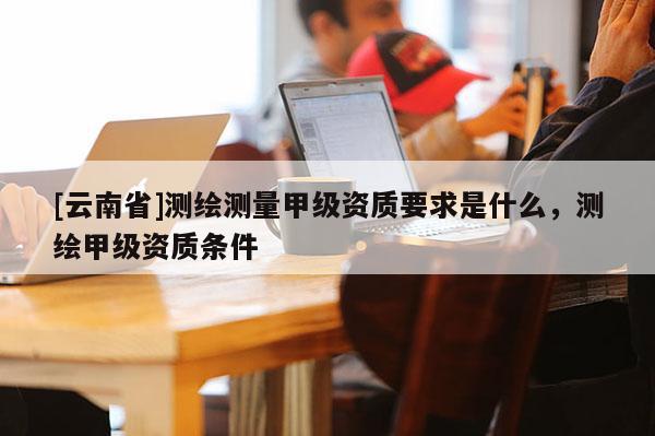 [云南省]测绘测量甲级资质要求是什么，测绘甲级资质条件