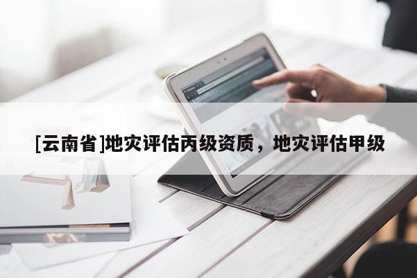 [云南省]地灾评估丙级资质，地灾评估甲级
