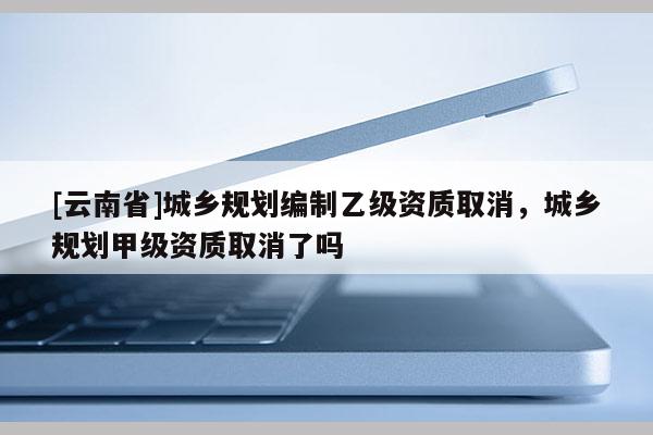 [云南省]城乡规划编制乙级资质取消，城乡规划甲级资质取消了吗