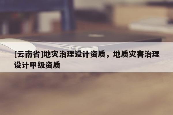 [云南省]地灾治理设计资质，地质灾害治理设计甲级资质