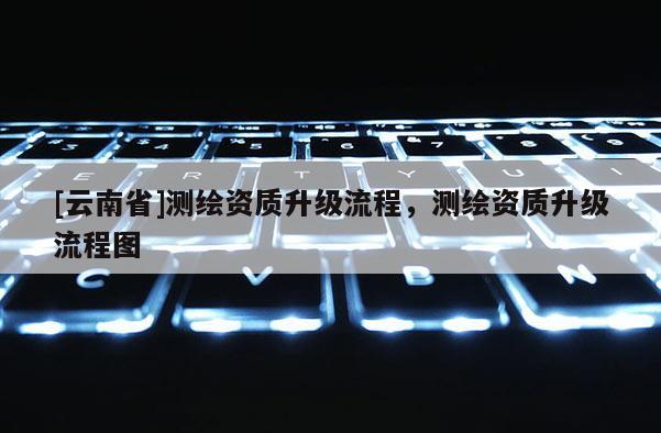 [云南省]测绘资质升级流程，测绘资质升级流程图