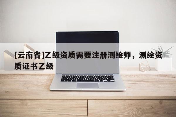 [云南省]乙级资质需要注册测绘师，测绘资质证书乙级