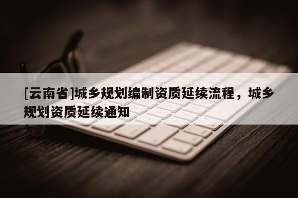 [云南省]城乡规划编制资质延续流程，城乡规划资质延续通知