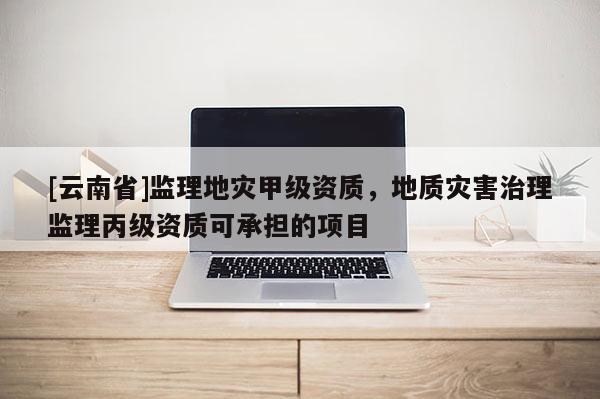 [云南省]监理地灾甲级资质，地质灾害治理监理丙级资质可承担的项目