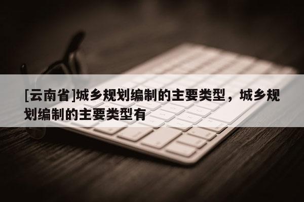 [云南省]城乡规划编制的主要类型，城乡规划编制的主要类型有