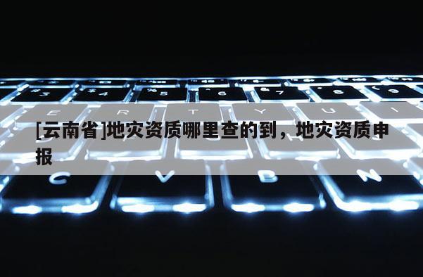 [云南省]地灾资质哪里查的到，地灾资质申报