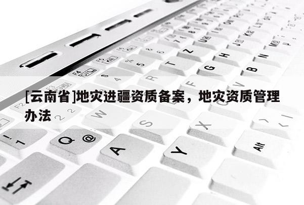 [云南省]地灾进疆资质备案，地灾资质管理办法