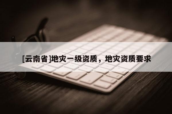 [云南省]地灾一级资质，地灾资质要求