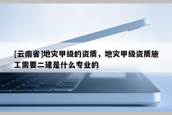 [云南省]地灾甲级的资质，地灾甲级资质施工需要二建是什么专业的