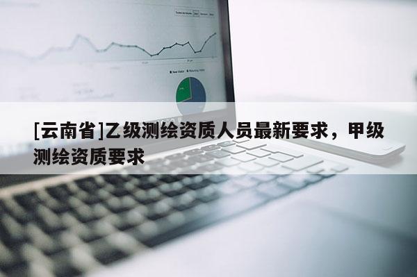 [云南省]乙级测绘资质人员最新要求，甲级测绘资质要求