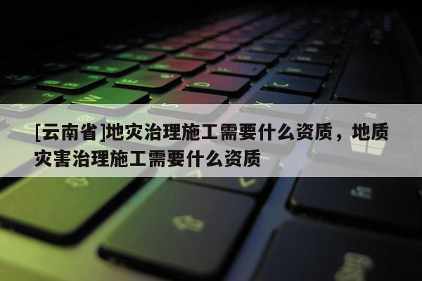 [云南省]地灾治理施工需要什么资质，地质灾害治理施工需要什么资质