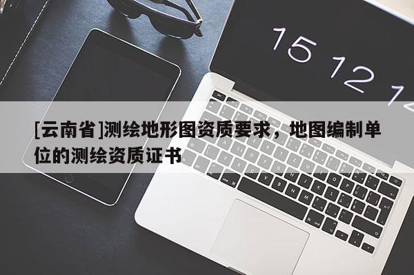 [云南省]测绘地形图资质要求，地图编制单位的测绘资质证书