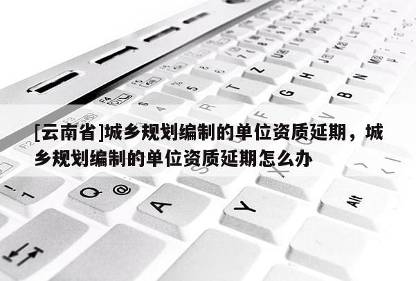 [云南省]城乡规划编制的单位资质延期，城乡规划编制的单位资质延期怎么办