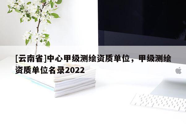 [云南省]中心甲级测绘资质单位，甲级测绘资质单位名录2022