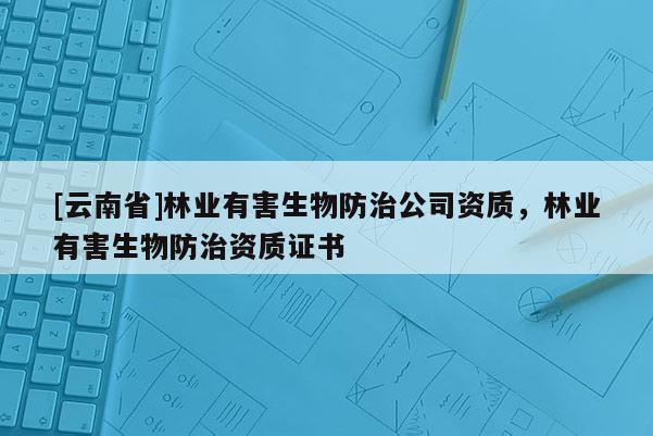 [云南省]林业有害生物防治公司资质，林业有害生物防治资质证书