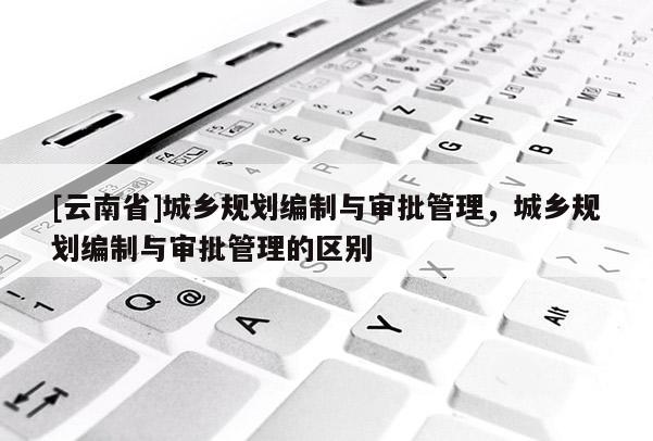 [云南省]城乡规划编制与审批管理，城乡规划编制与审批管理的区别